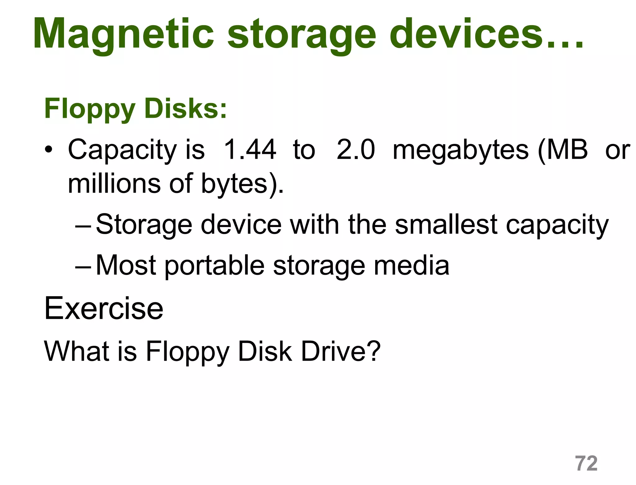 72
Magnetic storage devices…
Floppy Disks:
• Capacity is 1.44 to 2.0 megabytes (MB or
millions of bytes).
–Storage device with the smallest capacity
–Most portable storage media
Exercise
What is Floppy Disk Drive?
 