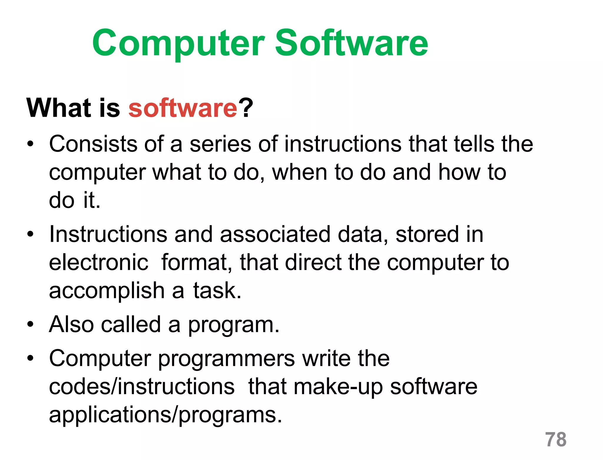 78
Computer Software
What is software?
• Consists of a series of instructions that tells the
computer what to do, when to do and how to
do it.
• Instructions and associated data, stored in
electronic format, that direct the computer to
accomplish a task.
• Also called a program.
• Computer programmers write the
codes/instructions that make-up software
applications/programs.
 
