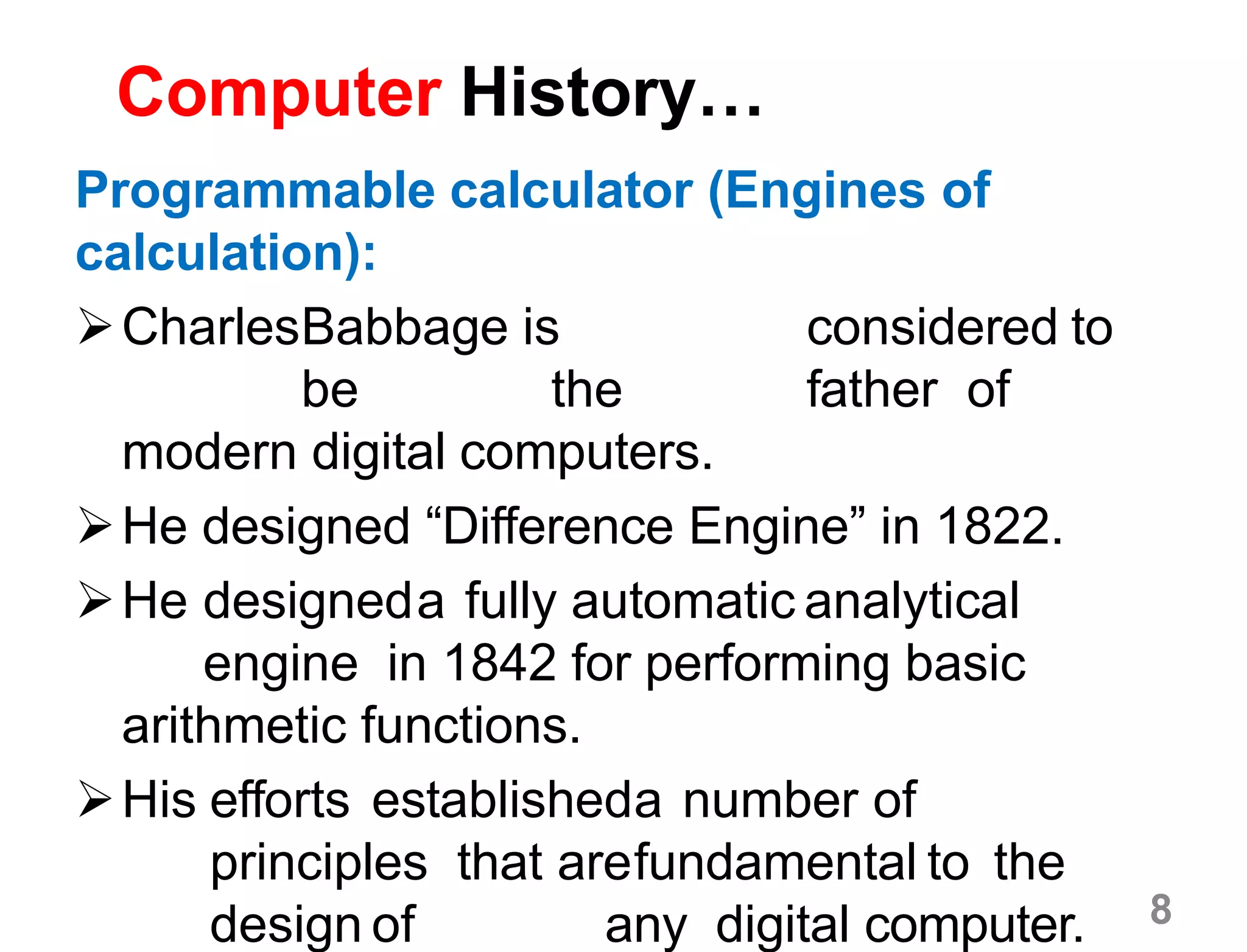 8
Computer History…
Programmable calculator (Engines of
calculation):
CharlesBabbage is considered to
be the father of
modern digital computers.
He designed “Difference Engine” in 1822.
He designeda fully automatic analytical
engine in 1842 for performing basic
arithmetic functions.
His efforts establisheda number of
principles that arefundamental to the
design of any digital computer.
 