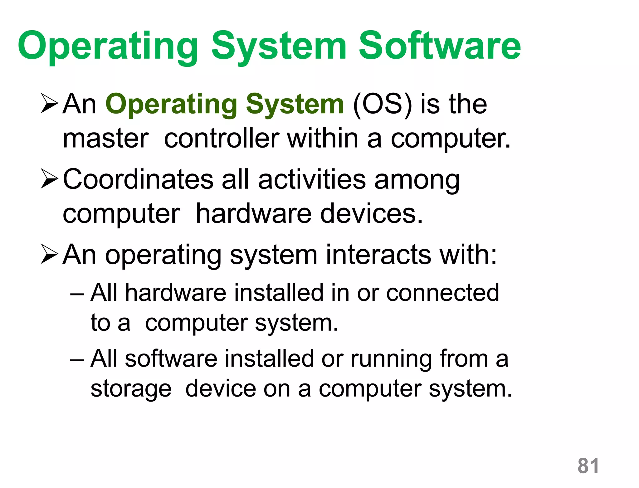 81
Operating System Software
An Operating System (OS) is the
master controller within a computer.
Coordinates all activities among
computer hardware devices.
An operating system interacts with:
– All hardware installed in or connected
to a computer system.
– All software installed or running from a
storage device on a computer system.
 