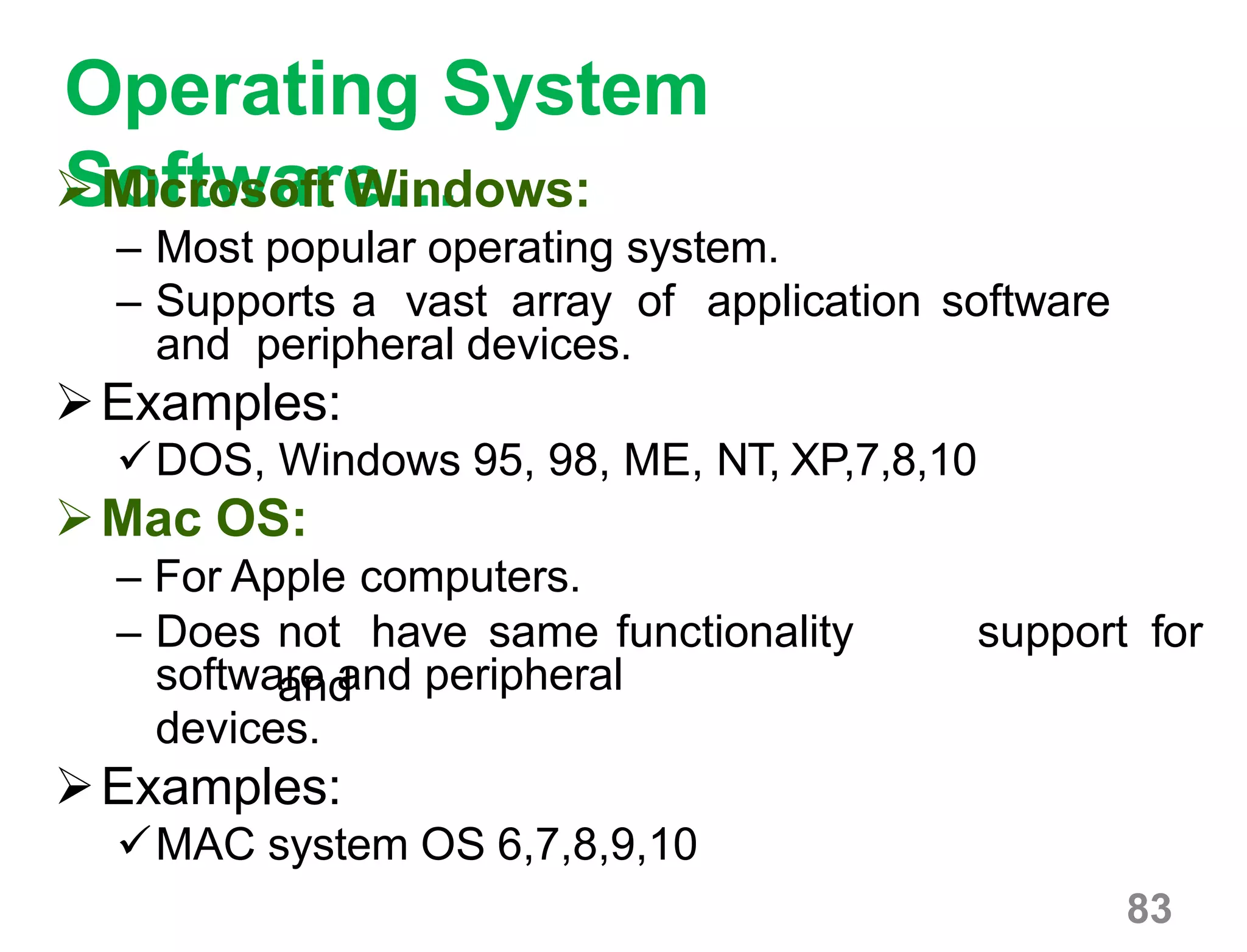 83
Operating System
Software…Microsoft Windows:
– Most popular operating system.
– Supports a vast array of application software
and peripheral devices.
Examples:
DOS, Windows 95, 98, ME, NT, XP,7,8,10
Mac OS:
– For Apple computers.
– Does not have same functionality
and
support for
software and peripheral
devices.
Examples:
MAC system OS 6,7,8,9,10
 