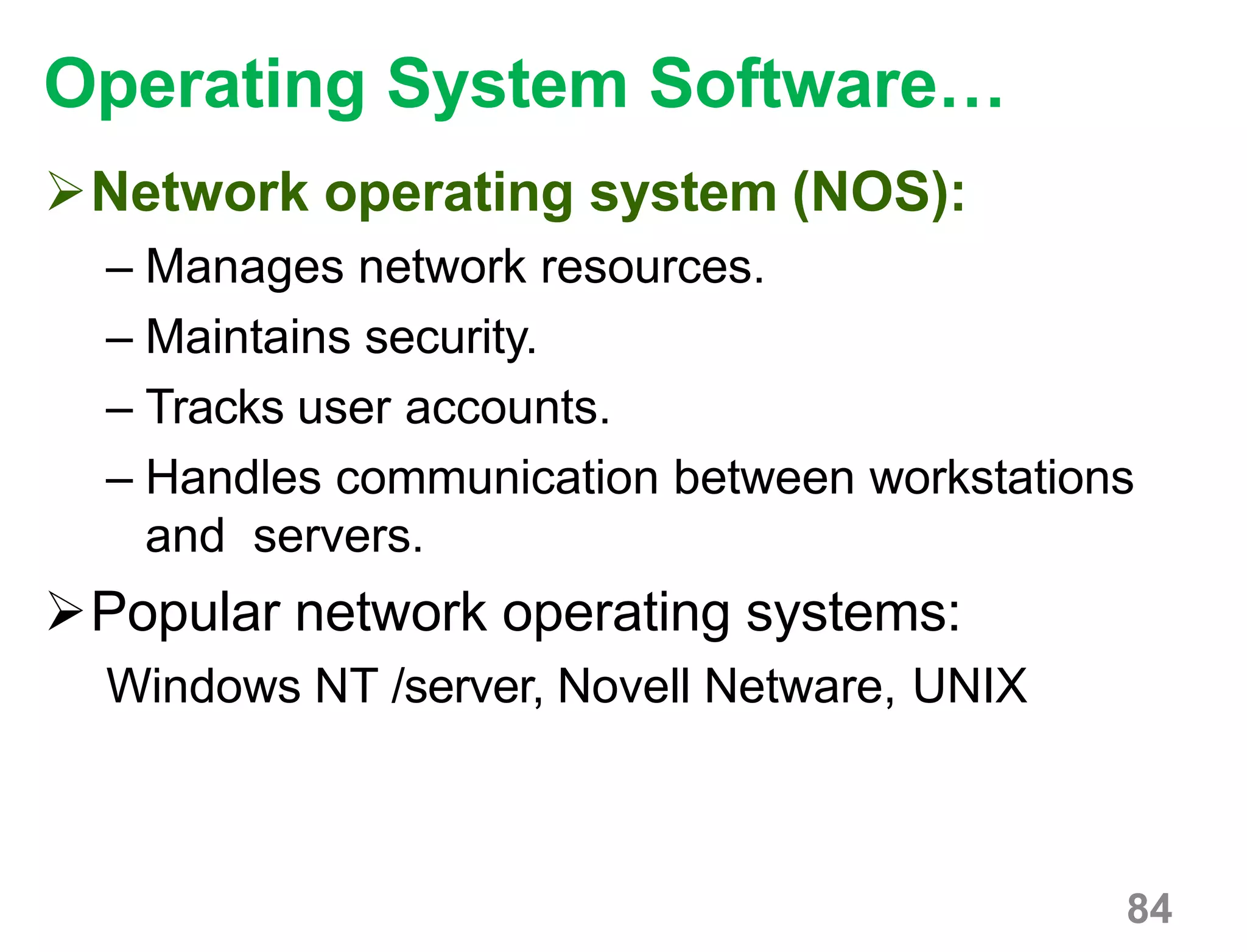 84
Operating System Software…
Network operating system (NOS):
– Manages network resources.
– Maintains security.
– Tracks user accounts.
– Handles communication between workstations
and servers.
Popular network operating systems:
Windows NT /server, Novell Netware, UNIX
 