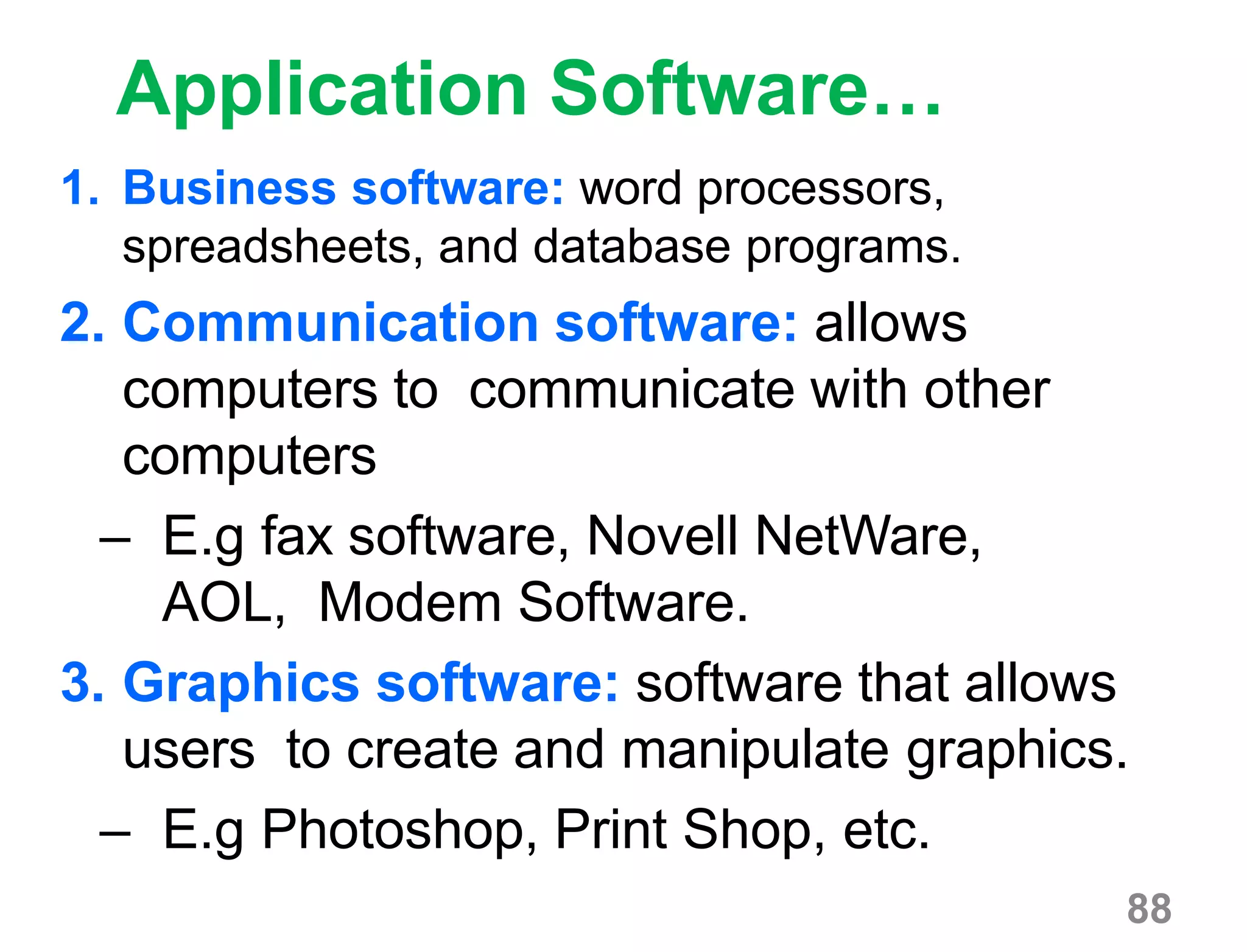88
Application Software…
1. Business software: word processors,
spreadsheets, and database programs.
2. Communication software: allows
computers to communicate with other
computers
– E.g fax software, Novell NetWare,
AOL, Modem Software.
3. Graphics software: software that allows
users to create and manipulate graphics.
– E.g Photoshop, Print Shop, etc.
 