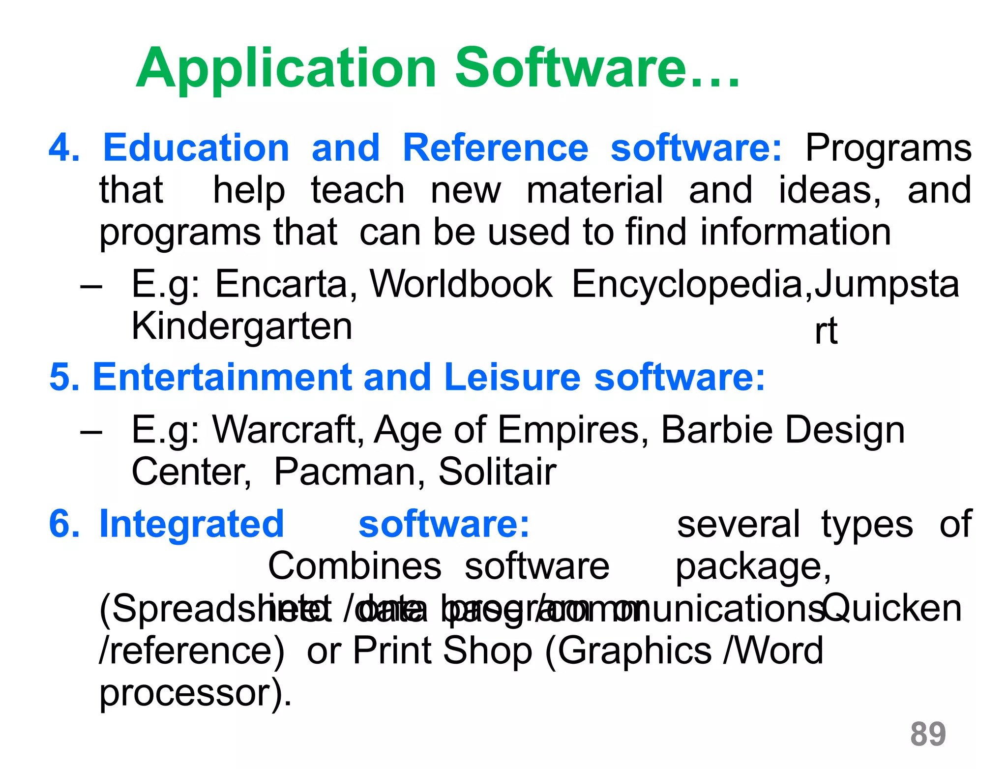 89
Application Software…
4. Education and Reference software: Programs
that help teach new material and ideas, and
programs that can be used to find information
– E.g: Encarta, Worldbook Encyclopedia,
Kindergarten
5. Entertainment and Leisure software:
Jumpsta
rt
– E.g: Warcraft, Age of Empires, Barbie Design
Center, Pacman, Solitair
6. Integrated software:
Combines software
into one program or
several types of
package,
Quicken(Spreadsheet /data base /communications
/reference) or Print Shop (Graphics /Word
processor).
 