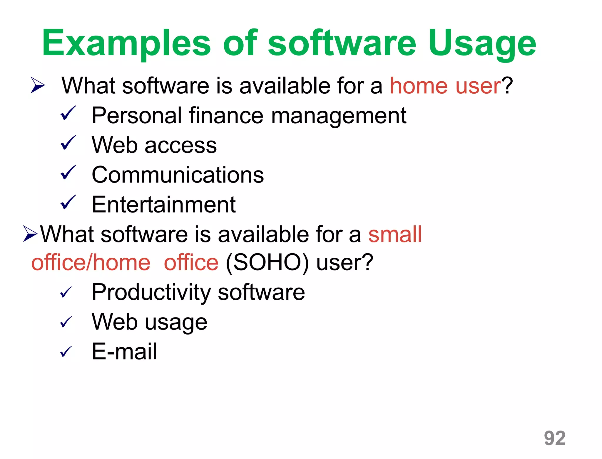 92
Examples of software Usage
 What software is available for a home user?
 Personal finance management
 Web access
 Communications
 Entertainment
What software is available for a small
office/home office (SOHO) user?
 Productivity software
 Web usage
 E-mail
 