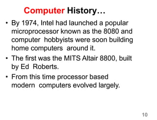 10
Computer History…
• By 1974, Intel had launched a popular
microprocessor known as the 8080 and
computer hobbyists were soon building
home computers around it.
• The first was the MITS Altair 8800, built
by Ed Roberts.
• From this time processor based
modern computers evolved largely.
 