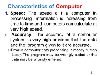 11
Characteristics of Computer
1. Speed: The speed o f a computer in
processing information is increasing from
time to time and computers can calculate at
very high speed.
2. Accuracy: The accuracy of a computer
system is very high provided that the data
and the program given to it are accurate.
Error in computer data processing is mostly human
factor. The program may be wrongly coded or the
data may be wrongly entered.
 