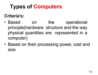 14
Types of Computers
Criteria's:
• Based on the operational
principle(hardware structure and the way
physical quantities are represented in a
computer)
• Based on their processing power, cost and
size
 