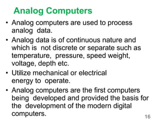 16
Analog Computers
• Analog computers are used to process
analog data.
• Analog data is of continuous nature and
which is not discrete or separate such as
temperature, pressure, speed weight,
voltage, depth etc.
• Utilize mechanical or electrical
energy to operate.
• Analog computers are the first computers
being developed and provided the basis for
the development of the modern digital
computers.
 
