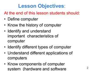 2
Lesson Objectives:
At the end of this lesson students should:
• Define computer
• Know the history of computer
• Identify and understand
important characteristics of
computer
• Identify different types of computer
• Understand different applications of
computers
• Know components of computer
system (hardware and software
 