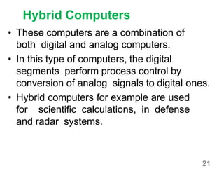 21
Hybrid Computers
• These computers are a combination of
both digital and analog computers.
• In this type of computers, the digital
segments perform process control by
conversion of analog signals to digital ones.
• Hybrid computers for example are used
for scientific calculations, in defense
and radar systems.
 