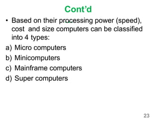 23
Cont’d
…• Based on their processing power (speed),
cost and size computers can be classified
into 4 types:
a) Micro computers
b) Minicomputers
c) Mainframe computers
d) Super computers
 