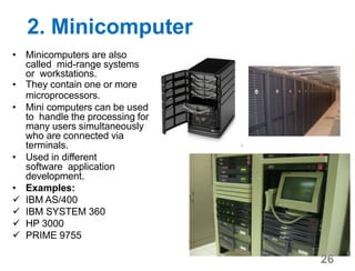 2. Minicomputer
• Minicomputers are also
called mid-range systems
or workstations.
• They contain one or more
microprocessors.
• Mini computers can be used
to handle the processing for
many users simultaneously
who are connected via
terminals.
• Used in different
software application
development.
• Examples:
 IBM AS/400
 IBM SYSTEM 360
 HP 3000
 PRIME 9755
26
 