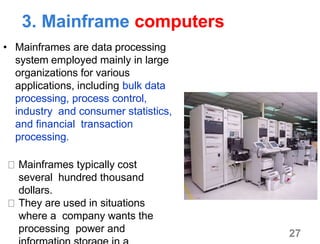 3. Mainframe computers
• Mainframes are data processing
system employed mainly in large
organizations for various
applications, including bulk data
processing, process control,
industry and consumer statistics,
and financial transaction
processing.
Mainframes typically cost
several hundred thousand
dollars.
They are used in situations
where a company wants the
processing power and 27
 