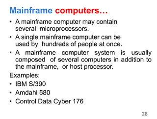 28
Mainframe computers…
• A mainframe computer may contain
several microprocessors.
• A single mainframe computer can be
used by hundreds of people at once.
• A mainframe computer system is usually
composed of several computers in addition to
the mainframe, or host processor.
Examples:
• IBM S/390
• Amdahl 580
• Control Data Cyber 176
 