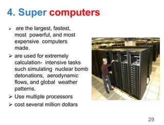 4. Super computers
 are the largest, fastest,
most powerful, and most
expensive computers
made.
 are used for extremely
calculation- intensive tasks
such simulating nuclear bomb
detonations, aerodynamic
flows, and global weather
patterns.
 Use multiple processors
 cost several million dollars
29
 