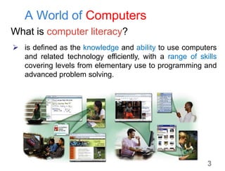 A World of Computers
What is computer literacy?
 is defined as the knowledge and ability to use computers
and related technology efficiently, with a range of skills
covering levels from elementary use to programming and
advanced problem solving.
3
 