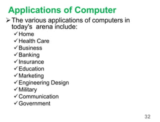 32
Applications of Computer
The various applications of computers in
today's arena include:
Home
Health Care
Business
Banking
Insurance
Education
Marketing
Engineering Design
Military
Communication
Government
 