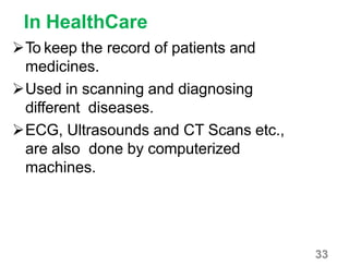 33
In HealthCare
To keep the record of patients and
medicines.
Used in scanning and diagnosing
different diseases.
ECG, Ultrasounds and CT Scans etc.,
are also done by computerized
machines.
 