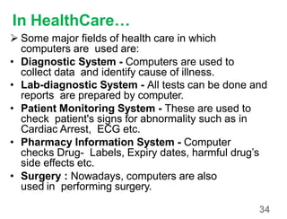 34
In HealthCare…
 Some major fields of health care in which
computers are used are:
• Diagnostic System - Computers are used to
collect data and identify cause of illness.
• Lab-diagnostic System - All tests can be done and
reports are prepared by computer.
• Patient Monitoring System - These are used to
check patient's signs for abnormality such as in
Cardiac Arrest, ECG etc.
• Pharmacy Information System - Computer
checks Drug- Labels, Expiry dates, harmful drug’s
side effects etc.
• Surgery : Nowadays, computers are also
used in performing surgery.
 