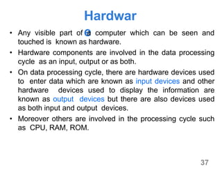 37
Hardwar
e• Any visible part of a computer which can be seen and
touched is known as hardware.
• Hardware components are involved in the data processing
cycle as an input, output or as both.
• On data processing cycle, there are hardware devices used
to enter data which are known as input devices and other
hardware devices used to display the information are
known as output devices but there are also devices used
as both input and output devices.
• Moreover others are involved in the processing cycle such
as CPU, RAM, ROM.
 