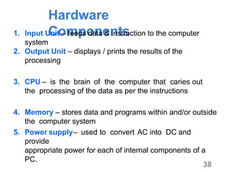 38
Hardware
Components1. Input Unit – feeds data & instruction to the computer
system
2. Output Unit – displays / prints the results of the
processing
3. CPU – is the brain of the computer that caries out
the processing of the data as per the instructions
4. Memory – stores data and programs within and/or outside
the computer system
5. Power supply– used to convert AC into DC and
provide
appropriate power for each of internal components of a
PC.
 