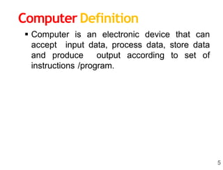 5
 Computer is an electronic device that can
accept input data, process data, store data
and produce output according to set of
instructions /program.
Computer Definition
 