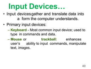 40
Input Devices…
• Input devicesgather and translate data into
a form the computer understands.
• Primary input devices:
– Keyboard - Most common input device; used to
type in commands and data.
– Mouse or trackball: enhances
user’s ability to input commands, manipulate
text, images.
 