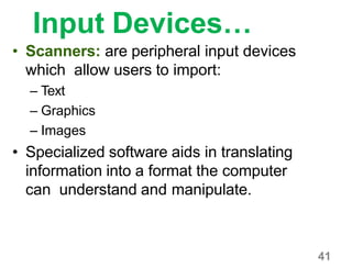 41
Input Devices…
• Scanners: are peripheral input devices
which allow users to import:
– Text
– Graphics
– Images
• Specialized software aids in translating
information into a format the computer
can understand and manipulate.
 