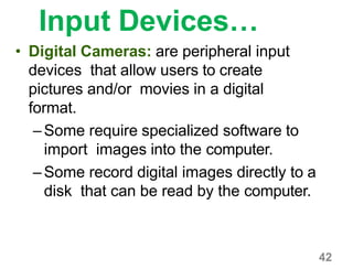 42
Input Devices…
• Digital Cameras: are peripheral input
devices that allow users to create
pictures and/or movies in a digital
format.
–Some require specialized software to
import images into the computer.
–Some record digital images directly to a
disk that can be read by the computer.
 