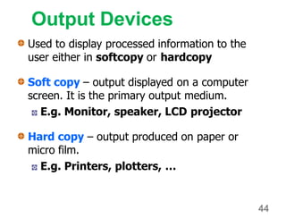 Output Devices
Used to display processed information to the
user either in softcopy or hardcopy
Soft copy – output displayed on a computer
screen. It is the primary output medium.
E.g. Monitor, speaker, LCD projector
Hard copy – output produced on paper or
micro film.
E.g. Printers, plotters, …
44
 
