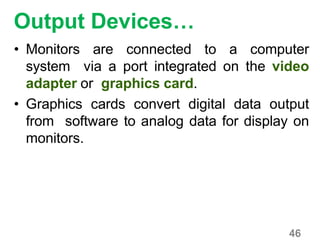 46
Output Devices…
• Monitors are connected to a computer
system via a port integrated on the video
adapter or graphics card.
• Graphics cards convert digital data output
from software to analog data for display on
monitors.
 