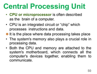 Central Processing Unit
• CPU or microprocessor is often described
as the brain of a computer.
• CPU is an integrated circuit or “chip” which
processes instructions and data.
It is the place where data processing takes place
• The system's memory also plays a crucial role in
processing data.
• Both the CPU and memory are attached to the
system's motherboard, which connects all the
computer's devices together, enabling them to
communicate.
50
 