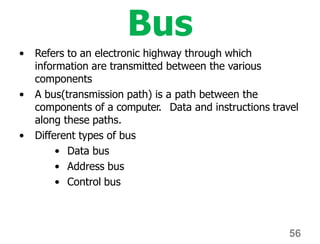 56
Bus
• Refers to an electronic highway through which
information are transmitted between the various
components
• A bus(transmission path) is a path between the
components of a computer. Data and instructions travel
along these paths.
• Different types of bus
• Data bus
• Address bus
• Control bus
 