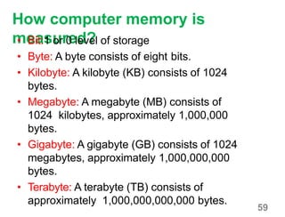 59
How computer memory is
measured?• Bit:1 or 0 level of storage
• Byte: A byte consists of eight bits.
• Kilobyte: A kilobyte (KB) consists of 1024
bytes.
• Megabyte: A megabyte (MB) consists of
1024 kilobytes, approximately 1,000,000
bytes.
• Gigabyte: A gigabyte (GB) consists of 1024
megabytes, approximately 1,000,000,000
bytes.
• Terabyte: A terabyte (TB) consists of
approximately 1,000,000,000,000 bytes.
 