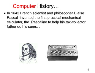 Computer History…
 In 1642 French scientist and philosopher Blaise
Pascal invented the first practical mechanical
calculator, the Pascaline to help his tax-collector
father do his sums. .
6
 