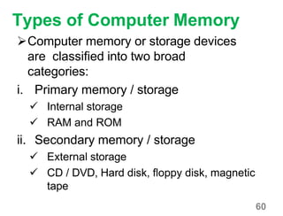 60
Types of Computer Memory
Computer memory or storage devices
are classified into two broad
categories:
i. Primary memory / storage
 Internal storage
 RAM and ROM
ii. Secondary memory / storage
 External storage
 CD / DVD, Hard disk, floppy disk, magnetic
tape
 