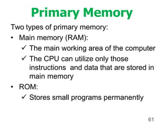 61
Primary Memory
Two types of primary memory:
• Main memory (RAM):
 The main working area of the computer
 The CPU can utilize only those
instructions and data that are stored in
main memory
• ROM:
 Stores small programs permanently
 