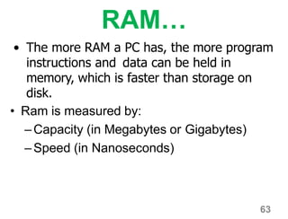 63
RAM…
• The more RAM a PC has, the more program
instructions and data can be held in
memory, which is faster than storage on
disk.
• Ram is measured by:
–Capacity (in Megabytes or Gigabytes)
–Speed (in Nanoseconds)
 