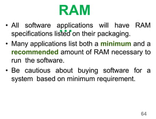 64
RAM
…• All software applications will have RAM
specifications listed on their packaging.
• Many applications list both a minimum and a
recommended amount of RAM necessary to
run the software.
• Be cautious about buying software for a
system based on minimum requirement.
 