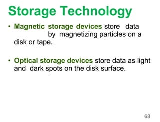 68
Storage Technology
• Magnetic storage devices store data
by magnetizing particles on a
disk or tape.
• Optical storage devices store data as light
and dark spots on the disk surface.
 