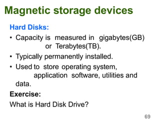 69
Magnetic storage devices
Hard Disks:
• Capacity is measured in gigabytes(GB)
or Terabytes(TB).
• Typically permanently installed.
• Used to store operating system,
application software, utilities and
data.
Exercise:
What is Hard Disk Drive?
 