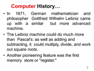 7
Computer History…
• In 1671, German mathematician and
philosopher Gottfried Wilhelm Leibniz came
up with a similar but more advanced
machine.
• The Leibniz machine could do much more
than Pascal's: as well as adding and
subtracting, it could multiply, divide, and work
out square roots.
• Another pioneering feature was the first
memory store or "register."
 