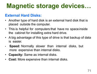 71
Magnetic storage devices…
External Hard Disks:
• Another type of hard disk is an external hard disk that is
placed outside the computer.
• This is helpful for computers that have no spaceinside
the cabinet for installing extra hard drive.
• A big advantage of this type of drive is that backup of data
is easier.
• Speed: Normally slower than internal disks, but
more expensive than internal disks.
• Capacity: Same as internal disks.
• Cost: More expensive than internal disks.
 