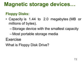 72
Magnetic storage devices…
Floppy Disks:
• Capacity is 1.44 to 2.0 megabytes (MB or
millions of bytes).
–Storage device with the smallest capacity
–Most portable storage media
Exercise
What is Floppy Disk Drive?
 