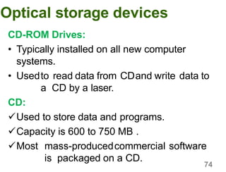 74
Optical storage devices
CD-ROM Drives:
• Typically installed on all new computer
systems.
• Usedto read data from CDand write data to
a CD by a laser.
CD:
Used to store data and programs.
Capacity is 600 to 750 MB .
Most mass-producedcommercial software
is packaged on a CD.
 