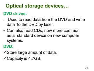 75
Optical storage devices…
DVD drives:
• Used to read data from the DVD and write
data to the DVD by laser.
• Can also read CDs, now more common
as a standard device on new computer
systems.
DVD:
Store large amount of data.
Capacity is 4.7GB.
 