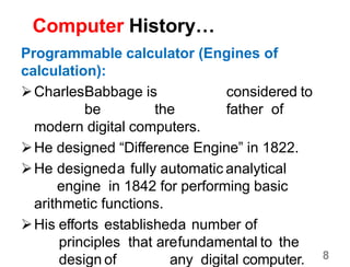 8
Computer History…
Programmable calculator (Engines of
calculation):
CharlesBabbage is considered to
be the father of
modern digital computers.
He designed “Difference Engine” in 1822.
He designeda fully automatic analytical
engine in 1842 for performing basic
arithmetic functions.
His efforts establisheda number of
principles that arefundamental to the
design of any digital computer.
 