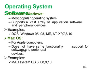 83
Operating System
Software…Microsoft Windows:
– Most popular operating system.
– Supports a vast array of application software
and peripheral devices.
Examples:
DOS, Windows 95, 98, ME, NT, XP,7,8,10
Mac OS:
– For Apple computers.
– Does not have same functionality
and
support for
software and peripheral
devices.
Examples:
MAC system OS 6,7,8,9,10
 