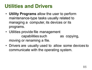 85
Utilities and Drivers
• Utility Programs allow the user to perform
maintenance-type tasks usually related to
managing a computer, its devices or its
programs.
• Utilities provide file management
capabilities such as copying,
moving or renaming a file.
• Drivers are usually used to allow some devices to
communicate with the operating system.
 